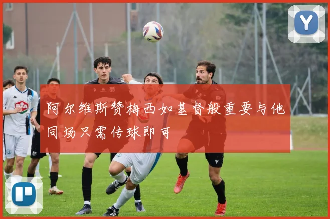 阿尔维斯赞梅西如基督般重要与他同场只需传球即可