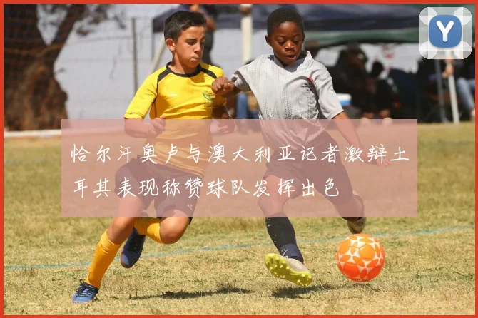恰尔汗奥卢与澳大利亚记者激辩土耳其表现称赞球队发挥出色