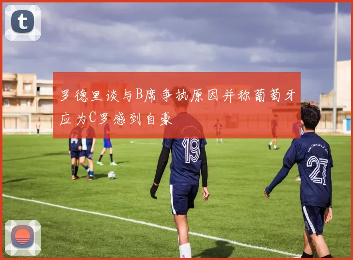 罗德里谈与B席争执原因并称葡萄牙应为C罗感到自豪