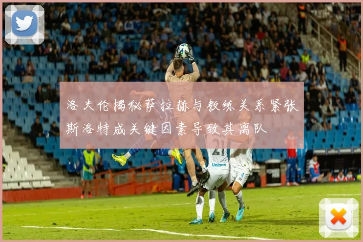 洛夫伦揭秘萨拉赫与教练关系紧张斯洛特成关键因素导致其离队