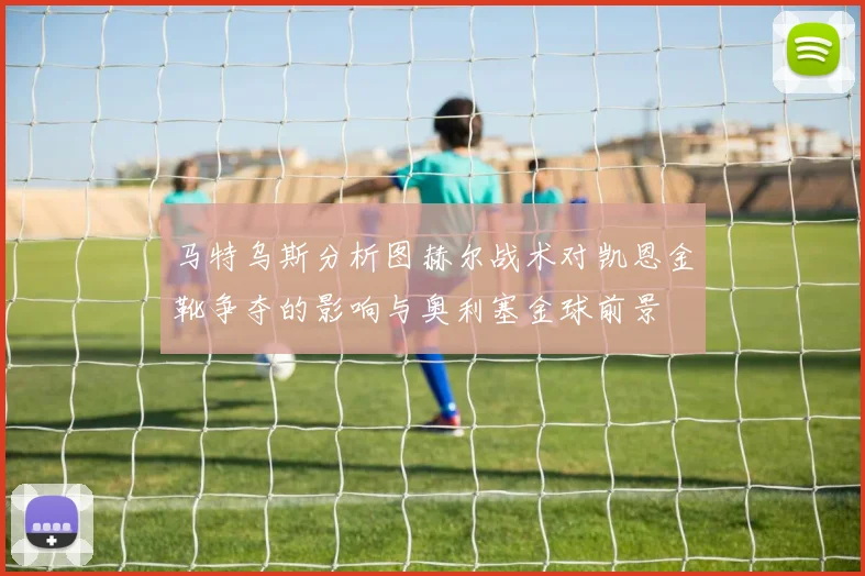 马特乌斯分析图赫尔战术对凯恩金靴争夺的影响与奥利塞金球前景