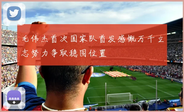 毛伟杰首次国家队首发感慨万千立志努力争取稳固位置