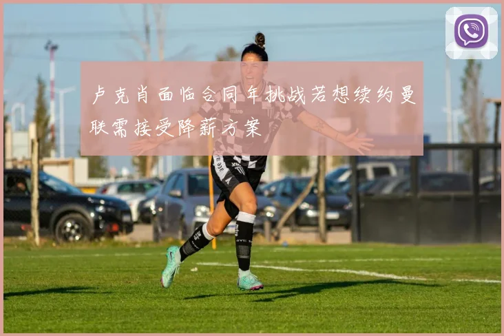 卢克肖面临合同年挑战若想续约曼联需接受降薪方案