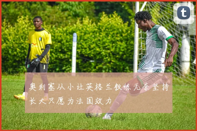 奥利塞从小让英格兰教练无奈坚持长大只愿为法国效力