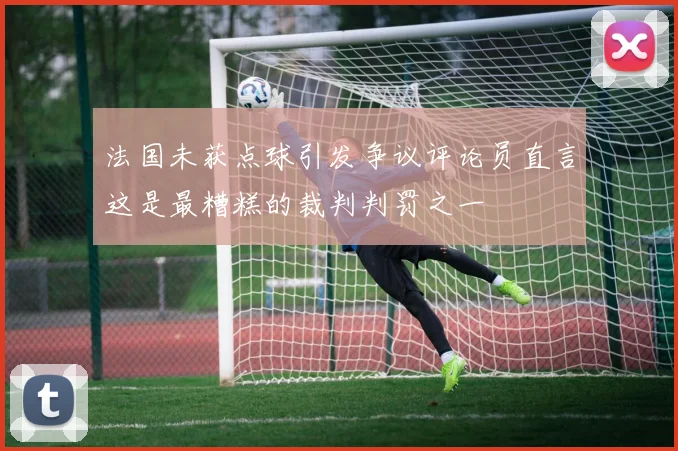 法国未获点球引发争议评论员直言这是最糟糕的裁判判罚之一