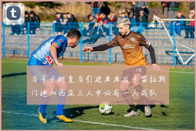 马卡分析皇马引进库库后卡雷拉斯门迪加西亚三人中必有一人离队