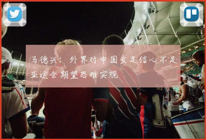 马德兴：外界对中国女足信心不足亚运会期望恐难实现