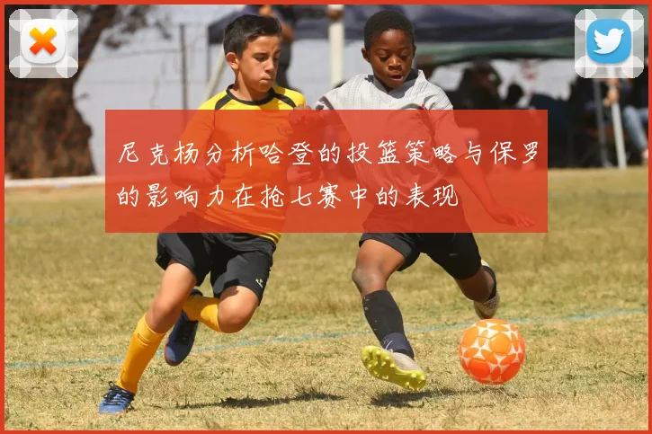 尼克杨分析哈登的投篮策略与保罗的影响力在抢七赛中的表现