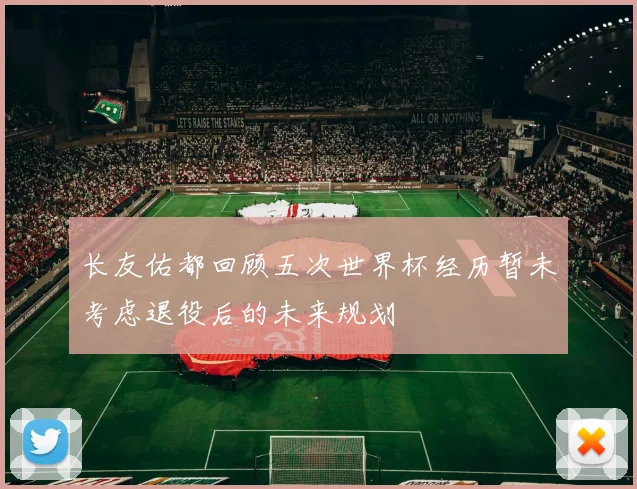 长友佑都回顾五次世界杯经历暂未考虑退役后的未来规划