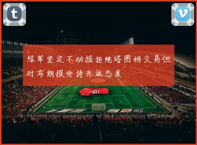 绿军坚定不动摇拒绝塔图姆交易但对布朗报价持开放态度
