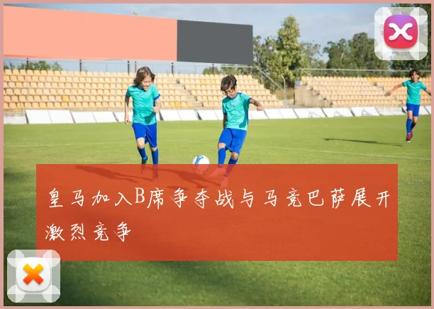 皇马加入B席争夺战与马竞巴萨展开激烈竞争