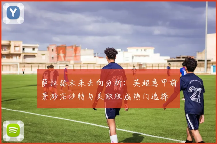 萨拉赫未来去向分析：英超意甲前景渺茫沙特与美职联成热门选择