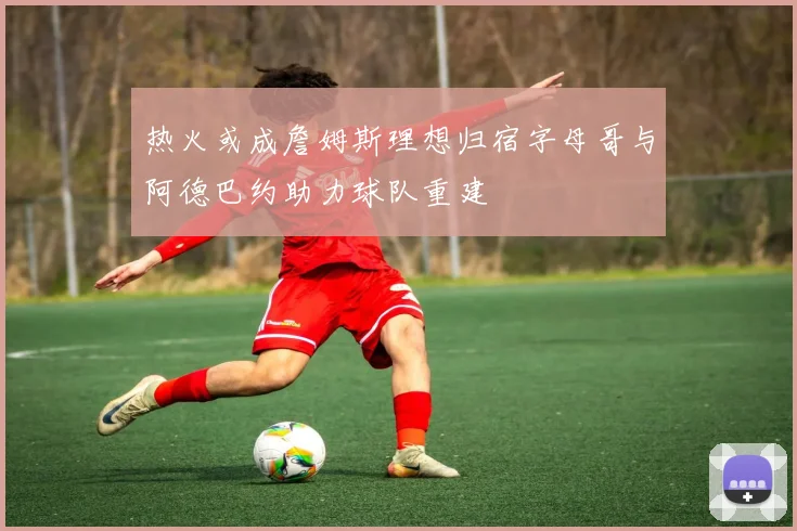 热火或成詹姆斯理想归宿字母哥与阿德巴约助力球队重建