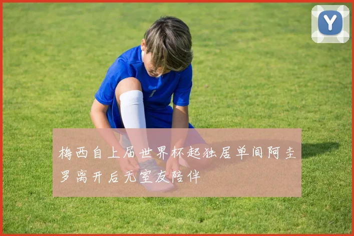 梅西自上届世界杯起独居单间阿圭罗离开后无室友陪伴