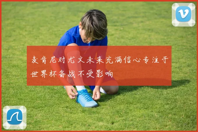 麦肯尼对尤文未来充满信心专注于世界杯备战不受影响