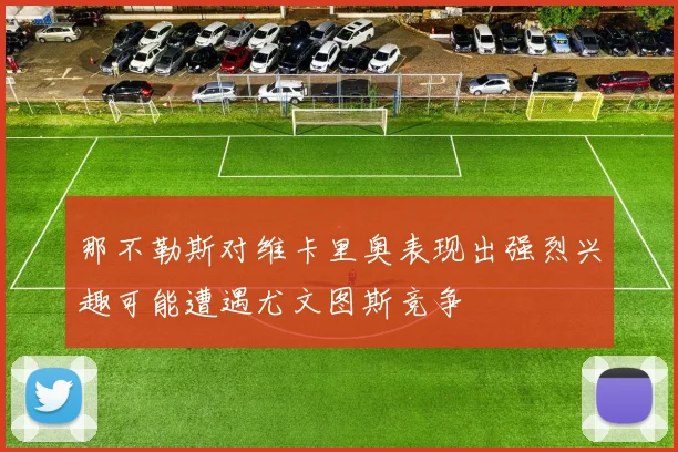 那不勒斯对维卡里奥表现出强烈兴趣可能遭遇尤文图斯竞争