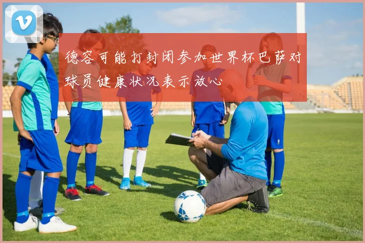 德容可能打封闭参加世界杯巴萨对球员健康状况表示放心