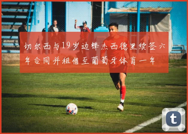 切尔西与19岁边锋杰西德里续签六年合同并租借至葡萄牙体育一年