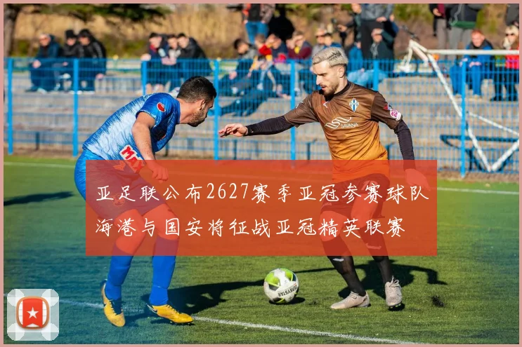亚足联公布2627赛季亚冠参赛球队海港与国安将征战亚冠精英联赛