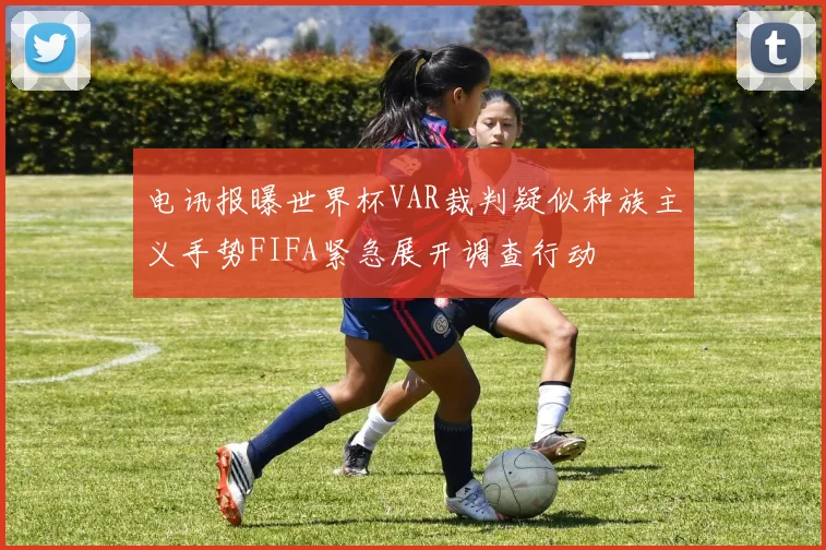 电讯报曝世界杯VAR裁判疑似种族主义手势FIFA紧急展开调查行动